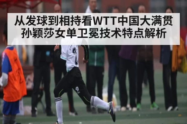 从发球到相持看WTT中国大满贯孙颖莎女单卫冕技术特点解析